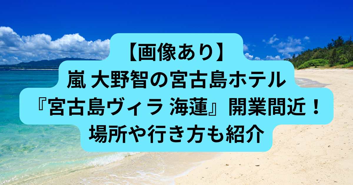 【画像あり】嵐 大野智の宮古島ホテル『宮古島ヴィラ 海蓮』開業間近！場所や行き方も紹介